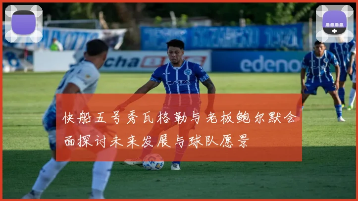 快船五号秀瓦格勒与老板鲍尔默会面探讨未来发展与球队愿景
