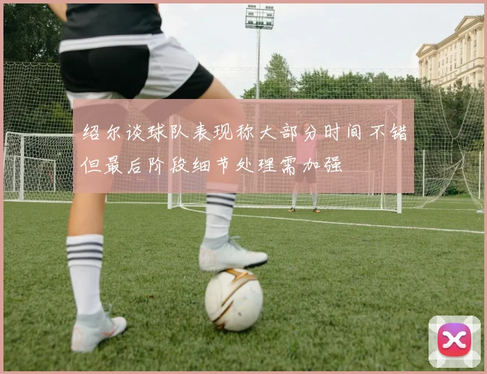 绍尔谈球队表现称大部分时间不错但最后阶段细节处理需加强
