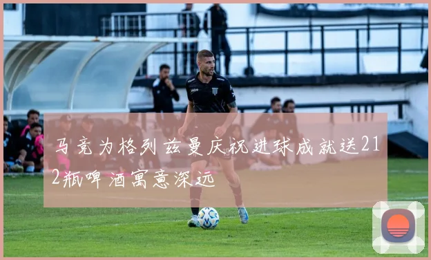 马竞为格列兹曼庆祝进球成就送212瓶啤酒寓意深远