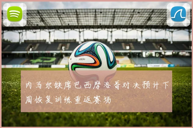 内马尔缺席巴西摩洛哥对决预计下周恢复训练重返赛场
