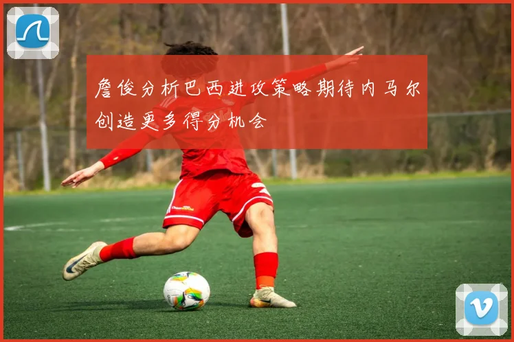 詹俊分析巴西进攻策略期待内马尔创造更多得分机会