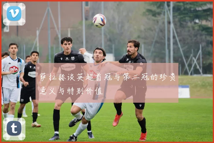 萨拉赫谈英超首冠与第二冠的珍贵意义与特别价值