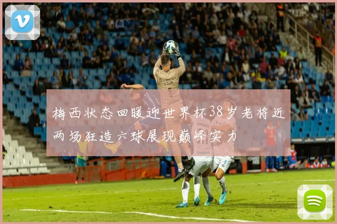 梅西状态回暖迎世界杯38岁老将近两场狂造六球展现巅峰实力