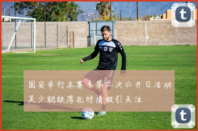 国安举行本赛季第二次公开日活动吴少聪缺席孔特请假引关注
