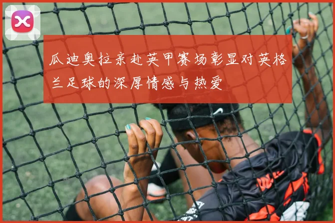 瓜迪奥拉亲赴英甲赛场彰显对英格兰足球的深厚情感与热爱