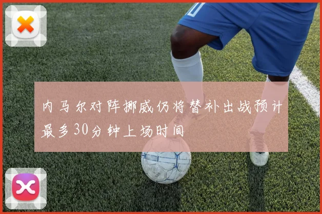 内马尔对阵挪威仍将替补出战预计最多30分钟上场时间