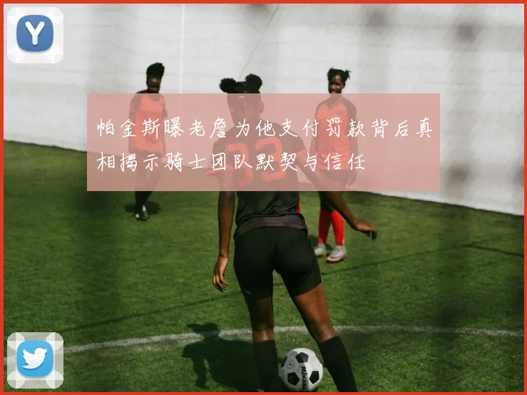 帕金斯曝老詹为他支付罚款背后真相揭示骑士团队默契与信任