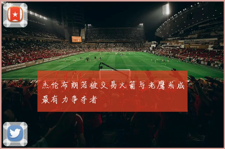 杰伦布朗若被交易火箭与老鹰或成最有力争夺者