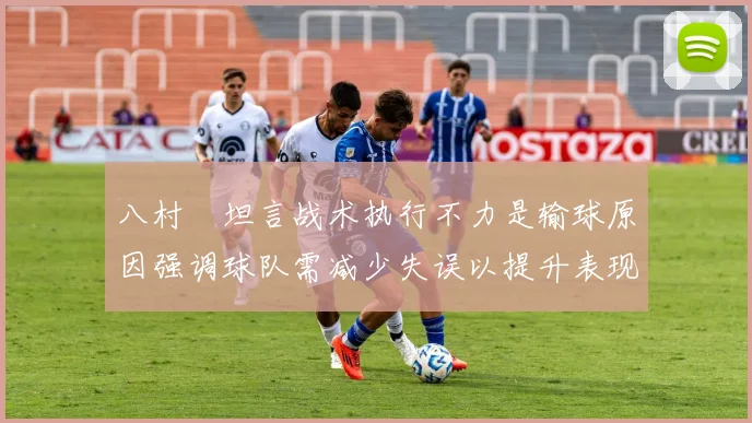 八村塁坦言战术执行不力是输球原因强调球队需减少失误以提升表现