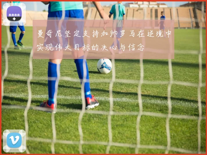 曼奇尼坚定支持加帅罗马在逆境中实现伟大目标的决心与信念