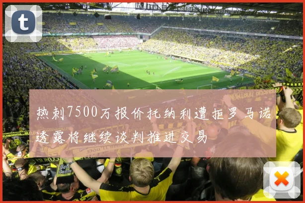 热刺7500万报价托纳利遭拒罗马诺透露将继续谈判推进交易