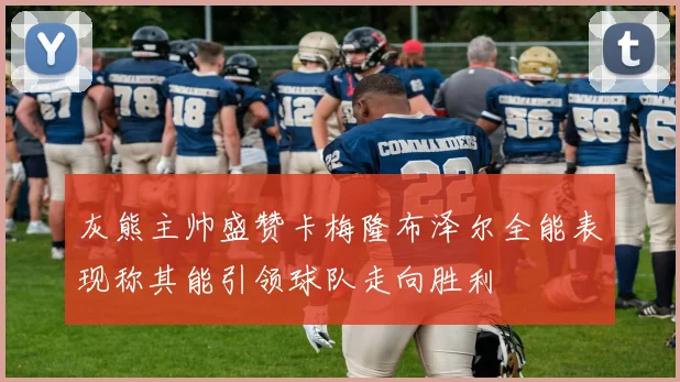 灰熊主帅盛赞卡梅隆布泽尔全能表现称其能引领球队走向胜利