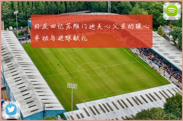 好友回忆苏维门迪关心父亲的暖心举动与进球献礼