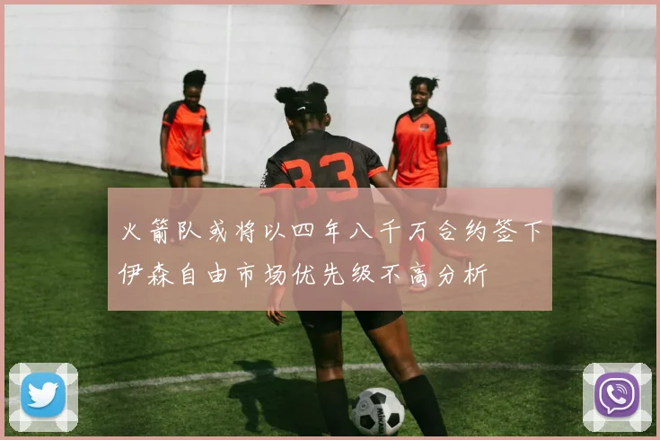 火箭队或将以四年八千万合约签下伊森自由市场优先级不高分析