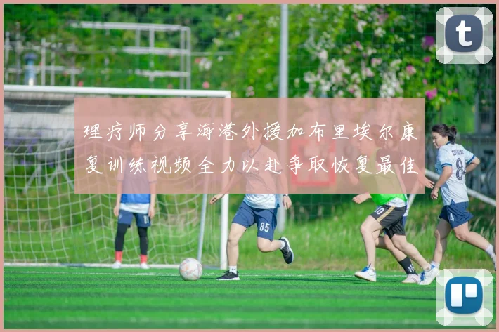 理疗师分享海港外援加布里埃尔康复训练视频全力以赴争取恢复最佳状态