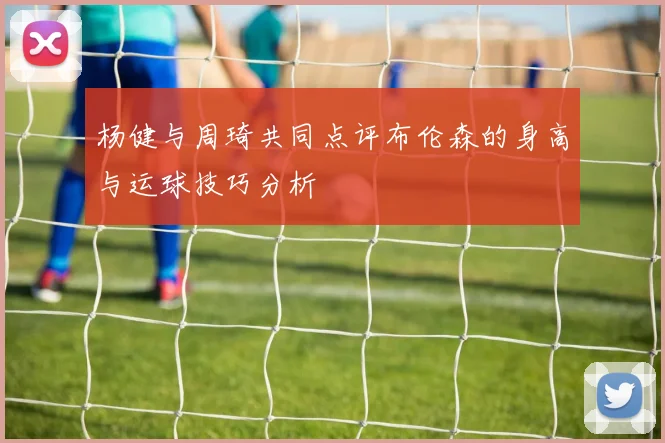 杨健与周琦共同点评布伦森的身高与运球技巧分析
