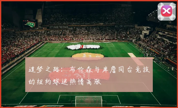 追梦之路：布伦森与库詹同台竞技的纽约球迷热情高涨