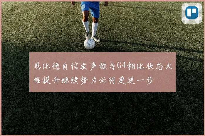 恩比德自信发声称与G4相比状态大幅提升继续努力必将更进一步