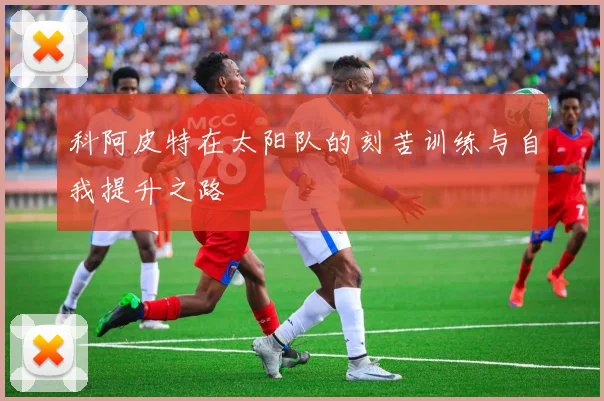 科阿皮特在太阳队的刻苦训练与自我提升之路