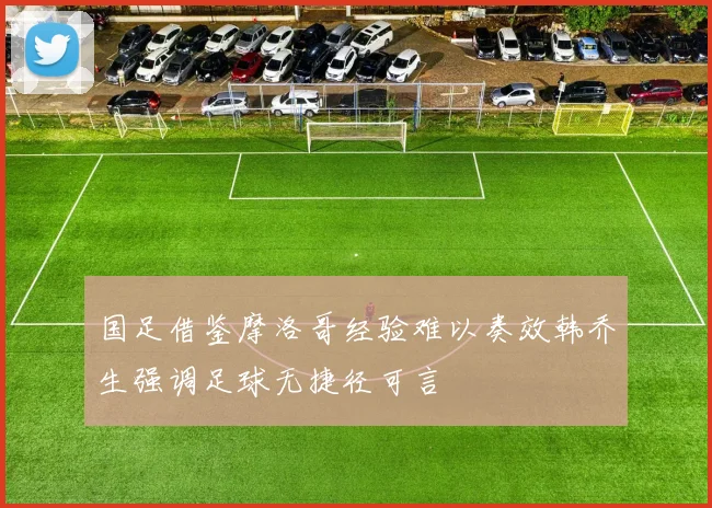 国足借鉴摩洛哥经验难以奏效韩乔生强调足球无捷径可言