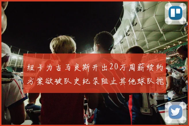 纽卡为吉马良斯开出20万周薪续约方案欲破队史纪录阻止其他球队挖角
